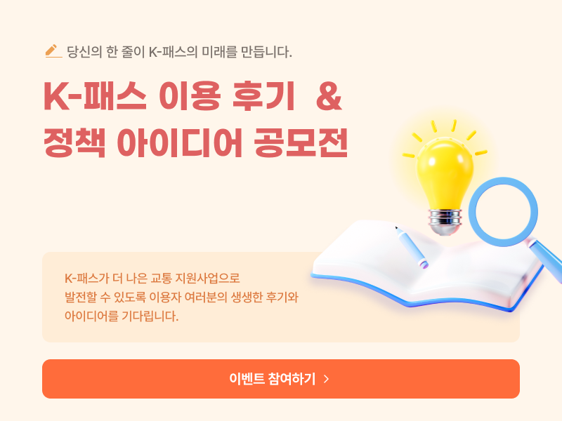 K-패스 이용 후기 & 정책 아이디어 공모전
K-패스가 더 나은 교통 지원사업으로
발전할 수 있도록 이용자 여러분의 생생한 후기와
아이디어를 기다립니다